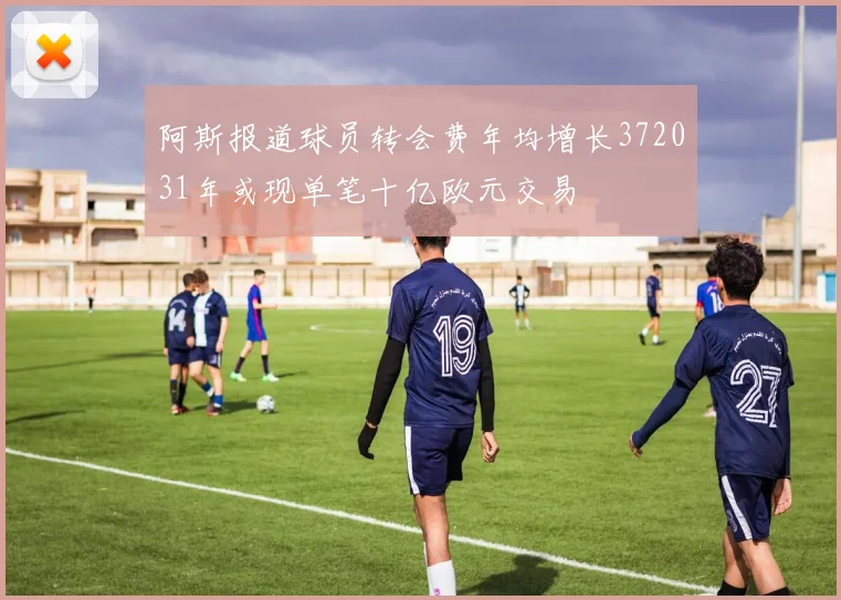 阿斯报道球员转会费年均增长372031年或现单笔十亿欧元交易