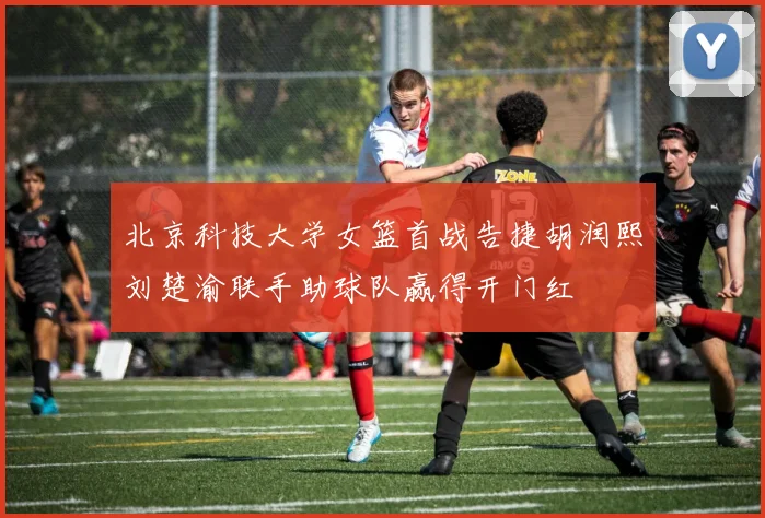 北京科技大学女篮首战告捷胡润熙刘楚渝联手助球队赢得开门红